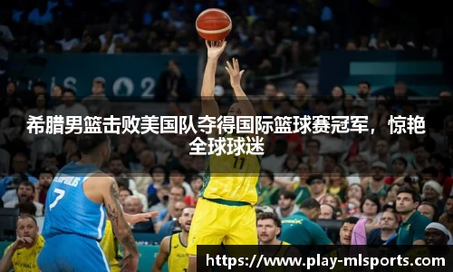 希腊男篮击败美国队夺得国际篮球赛冠军，惊艳全球球迷