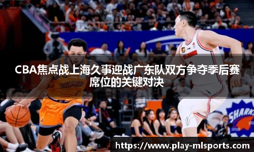 CBA焦点战上海久事迎战广东队双方争夺季后赛席位的关键对决