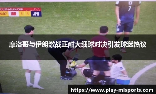 摩洛哥与伊朗激战正酣大细球对决引发球迷热议